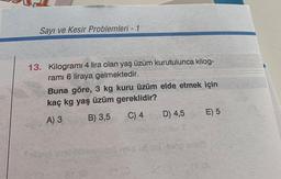 Sayı ve Kesir Problemleri - 1
13. Kilogrami 4 lira olan yaş üzüm kurutulunca kilog-
ramı 6 liraya gelmektedir.
Buna göre, 3 kg kuru üzüm elde etmek için
kaç kg yaş üzüm gereklidir?
A) 3
B) 3,5
C) 4
D) 4,5
E) 5