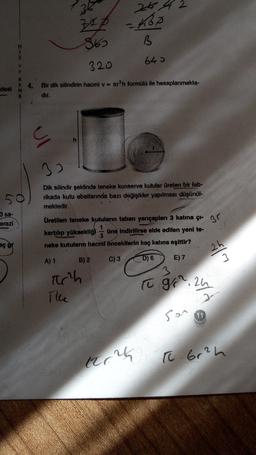36
26 42
zep
=468
865
B
640
V
E
320
desi
N
Bir dik silindirin hacmi v = ter’h formülü ile hesaplanmakta-
dır.
ul
32
Dik silindir şeklinde teneke konserve kutular üreten bir fab-
rikada kutu ebatlarında bazı değişikler yapılması düşünül-
mektedir.
3 sa-
erazi
Br
Üretilen teneke kutuların taban yarıçapları 3 katına çi-
kartılıp yüksekliği üne Indirilirse elde edilen yeni te-
neke kutuların hacmi öncekllerin kaç katına eşittir?
aç gr
A) 1
B) 2
C) 3
D) 6
E)7
3
3
arch
to g. 24
The
son
trou
t 6r²h