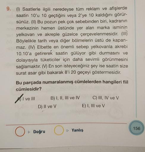 9. (1) Saatlerle ilgili neredeyse tüm reklam ve afişlerde
saatin 10'u 10 geçtiğini veya 2'ye 10 kaldığını görür-
sünüz. (II) Bu pozun pek çok sebebinden biri, kadranın
merkezinin hemen üstünde yer alan marka isminin
yelkovan ve akreple güzelce çerçevelenme