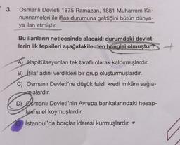 3.
Osmanlı Devleti 1875 Ramazan, 1881 Muharrem Ka-
nunnameleri ile iflas durumuna geldiğini bütün dünya-
ya ilan etmiştir.
Bu ilanların neticesinde alacaklı durumdaki devlet-
lerin ilk tepkileri aşağıdakilerden hangisi olmuştur?
A) Kapitülasyonları tek taraflı olarak kaldırmışlardır.
B) İtilaf adını verdikleri bir grup oluşturmuşlardır.
Osmanlı Devleti'ne düşük faizli kredi imkânı sağla-
mışlardır
.
D) Osmanlı Devleti'nin Avrupa bankalarındaki hesap-
larına el koymuşlardır
.
E) İstanbul'da borçlar idaresi kurmuşlardır.