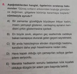 8. Aşağıdakilerden hangisi, ögelerinin sıralanışı bakı-
mindan "Güneş sırtların arkasındaki boşluğa gömülün-
ce değirmen, gölgelere bürünüp kararmaya başlardı."
cümlesiyle aynıdır?
A) Bir zamanlar güzelliğiyle büyüleyen ihtiyar kadın;
insanı yemyeşil gösteren, camlaşmış aynanın ken-
disini çirkin göstermesine içerledi.
B) En büyük zevki, akşamın geç saatlerinde caddeye
bakan kanepeye oturarak gelen geçeni seyretmekti.
C) Bir anda halsizleşince elinden düşürdüğü bastonu,
kendisini daha yaşlı hissetmesine neden oldu.
D) Hava kapalı olduğu için çamaşırları sofaya gerilen
iplere seriyordu.
E) Merakla hadisenin sonunu beklerken kılık kıyafeti
oldukça düzgün bir adam yanı başında belirdi.