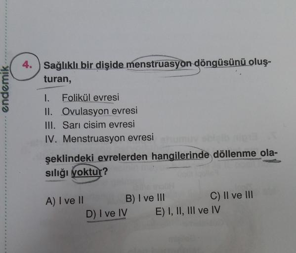 4. Sağlıklı bir dişide menstruasyon döngüsünü oluş-
turan,
endemik
I. Folikül evresi
II. Ovulasyon evresi
III. Sari cisim evresi
IV. Menstruasyon evresim
şeklindeki evrelerden hangilerinde döllenme ola-
sılığı yoktur?
A) I ve II B) I ve III
C) II ve III
D)