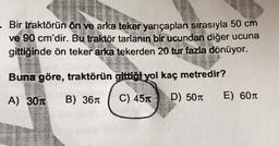 - Bir traktörün ön ve arka teker yarıçapları sırasıyla 50 cm
ve 90 cm'dir. Bu traktör tarlanın bir ucundan diğer ucuna
gittiğinde ön teker arka tekerden 20 tur fazla dönüyor.
Buna göre, traktörün gittiot yol kaç metredir?
A) 301
B) 361
C) 451
D) 507
E) 601