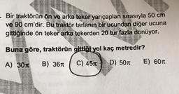 - Bir traktörün ön ve arka teker yarıçapları sırasıyla 50 cm
ve 90 cm'dir. Bu traktör tarlanın bir ucundan diğer ucuna
gittiğinde ön teker arka tekerden 20 tur fazla dönüyor.
Buna göre, traktörün gittiot yol kaç metredir?
A) 301
B) 361
C) 451
D) 507
E) 601
