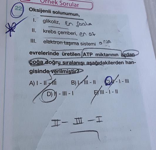 ek Sorular
22) Oksijenli solunumun,
I. glikoliz, En fogla
krebs çemberi, en om
II.
III. elektron taşıma sistemi orta
evrelerinde üretilen ATP miktarının azdan
coğa doğru sıralanışı aşağıdakilerden han-
gisinde
verilmistir?
A) 1 - 11 11
B) - III - 11 C- I -