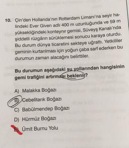 10. Çin'den Hollanda'nın Rotterdam Limanı'na seyir ha-
lindeki Ever Given adlı 400 m uzunluğunda ve 59 m
yüksekliğindeki konteynır gemisi, Süveyş Kanalı'nda
şiddetli rüzgârın sürüklemesi sonucu karaya oturdu.
Bu durum dünya ticaretini sekteye uğrattı. Yetkililer
geminin kurtarılması için yoğun çaba sarf ederken bu
durumun zaman alacağını belirttiler.
Bu durumun aşağıdaki su yollarından hangisinin
gemi trafiğini artırması beklenir?
A) Malakka Boğazı
B) Cebelitarık Boğazı
C) Babülmendep Boğazı
D) Hürmüz Boğazı
Ümit Burnu Yolu