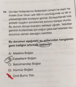 10. Çin'den Hollanda'nın Rotterdam Limanı'na seyir ha-
lindeki Ever Given adlı 400 m uzunluğunda ve 59 m
yüksekliğindeki konteynır gemisi, Süveyş Kanalı'nda
şiddetli rüzgârın sürüklemesi sonucu karaya oturdu.
Bu durum dünya ticaretini sekteye uğrattı. Yetkililer
geminin kurtarılması için yoğun çaba sarf ederken bu
durumun zaman alacağını belirttiler.
Bu durumun aşağıdaki su yollarından hangisinin
gemi trafiğini artırması beklenir?
A) Malakka Boğazı
B) Cebelitarık Boğazı
C) Babülmendep Boğazı
D) Hürmüz Boğazı
Ümit Burnu Yolu
