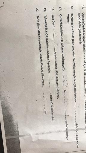 15. Osmanlı Devleti Avrupa'yı yakından tanımak için ilk kez.Lall....... nae Viyana de Palis yildi
geçici elçiler göndermiştir.
adıyla faiye ocağı kurdur-
16.
ULAhmet İstanbulda çıkan yangınları önlemek amacıyla Yeniçeri askerlerinden
muştur.
tarafındari aç