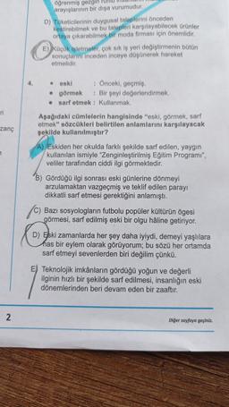 öğrenmiş gezgin Punto
arayışlarının bir dışa vurumudur.
D) Tuketicilerinin duygusal taleplerini önceden
kestirebilmek ve bu talepleri karşılayabilecek ürünler
ortaya çıkarabilmek ir moda firması için önemlidir.
E) köçok işletmeler, çok sık iş yeri değiştirmenin bütün
sonuçlarını inceden inceye düşünerek hareket
etmelidir
4.
eski : Önceki, geçmiş
• görmek : Bir şeyi değerlendirmek,
• sarf etmek : Kullanmak.
ni
Aşağıdaki cümlelerin hangisinde "eski, görmek, sarf
etmek" sözcükleri belirtilen anlamlarını karşılayacak
şekilde kullanılmıştır?
zanc
e
A) /Eskiden her okulda farklı şekilde sarf edilen, yaygın
kullanılan ismiyle "Zenginleştirilmiş Eğitim Programı",
veliler tarafından ciddi ilgi görmektedir.
B) Gördüğü ilgi sonrası eski günlerine dönmeyi
arzulamaktan vazgeçmiş ve teklif edilen parayı
dikkatli sarf etmesi gerektiğini anlamıştı.
1)
Bazı sosyologların futbolu popüler kültürün ögesi
görmesi, sarf edilmiş eski bir olgu haline getiriyor.
D) Eski zamanlarda her şey daha iyiydi, demeyi yaşlılara
has bir eylem olarak görüyorum; bu sözü her ortamda
sarf etmeyi sevenlerden biri değilim çünkü.
E) Teknolojik imkânların gördüğü yoğun ve değerli
ilginin hızlı bir şekilde sarf edilmesi, insanlığın eski
dönemlerinden beri devam eden bir zaaftır.
2
Diğer sayfaya geçiniz.
