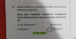 2. Sasani Devleti'nin yıkılması ile birlikte İran'da İslam
hâkimiyeti başlamıştır.
Buna göre aşağıdaki dönemlerin hangisinde
Iran'a Müslümanların egemen olduğu söylenebi-
lir?
A) Hz. Muhammed
B) Safeviler
C) Emeviler
D) Abbasiler
E) Dört Halife