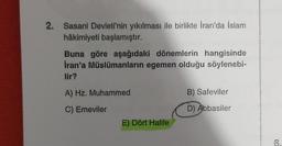 2. Sasani Devleti'nin yıkılması ile birlikte İran'da İslam
hâkimiyeti başlamıştır.
Buna göre aşağıdaki dönemlerin hangisinde
Iran'a Müslümanların egemen olduğu söylenebi-
lir?
A) Hz. Muhammed
B) Safeviler
C) Emeviler
D) Abbasiler
E) Dört Halife
