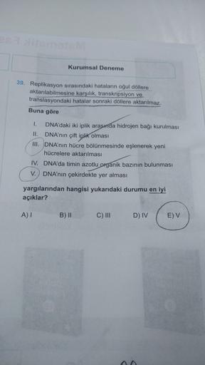 mat
Kurumsal Deneme
39. Replikasyon sırasındaki hataların oğul döllere
aktarılabilmesine karşılık, transkripsiyon ve
translasyondaki hatalar sonraki döllere aktarılmaz.
Buna göre
DNA'daki iki iplik arasında hidrojen bağı kurulması
II.
DNA’nın çift iplik ol