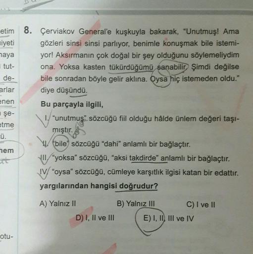 etim 8. Çerviakov General'e kuşkuyla bakarak, "Unutmuş! Ama
niyeti gözleri sinsi sinsi parlıyor, benimle konuşmak bile istemi-
haya yor! Aksırmanın çok doğal bir şey olduğunu söylemeliydim
tut- ona. Yoksa kasten tükürdüğümü sanabilir. Şimdi değilse
de- bil