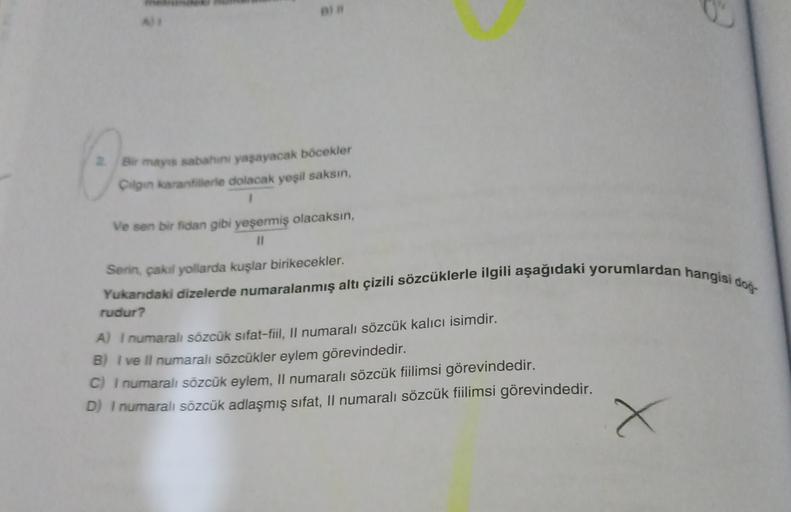 2. Bir mayis sabahini yasayacak böcekler
Cilgin karanfillerle dolacak yeşil saksin,
1
Ve son bir fidan gibi yeşermiş olacaksın,
11
Serin, çakal yollarda kuşlar birikecekler.
Yukandaki dizelerde numaralanmış altı çizili sözcüklerle ilgili aşağıdaki yorumlardan hangisi dos
rudur?
A) I numaralı sözcük sıfat-fiil, Il numaralı sözcük kalıcı isimdir.
B) I ve Il numaralı sözcükler eylem görevindedir.
C) I numaralı sözcük eylem, Il numaralı sözcük fiilimsi görevindedir.
D) I numaralı sözcük adlaşmış sıfat, Il numaralı sözcük fiilimsi görevindedir.
X
X