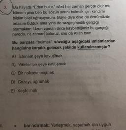 3.
Bu hayatta "Eden bulur." sözü her zaman gerçek olur mu
bilmem ama ben bu sözün sirrini bulmak için kendimi
bildim bileli uğraşıyorum. Böyle diye diye de ömrümüzün
ortasını bulduk ama yine de vazgeçmedik gerçeği
aramaktan. Uzun zaman önce kaybettiğimiz bu gerçeği
nerede, ne zaman buluruz, onu da Allah bilir!
Bu parçada "bulmak” sözcüğü aşağıdaki anlamlardan
hangisine karşılık gelecek şekilde kullanılmamıştır?
A) İstenilen şeye kavuşmak
B) Yitirilen bir şeye kavuşmak
C) Bir noktaya erişmek
D) Cezaya uğramak
E) Keşfetmek
barındırmak: Yerleşmek, yaşamak için uygun