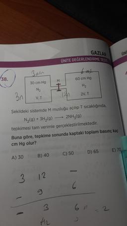 GAZLAR
ÜNİ
ÜNİTE DEĞERLENDİRME TESTİ
Ban
bat
38.
(
60 cm Hg
30 cm Hg
H2
N2
2V, T
3n
V, T
(42
Şekildeki sistemde M musluğu açılıp T sıcaklığında,
N2(g) + 3H2(g) → 2NH3(g)
tepkimesi tam verimle gerçekleştirilmektedir.
Buna göre, tepkime sonunda kaptaki toplam basınç kaç
cm Hg olur?
) C) 50D) 65 E) 70,
A) 30 B) 40
3
12
6
3
6n
2
th