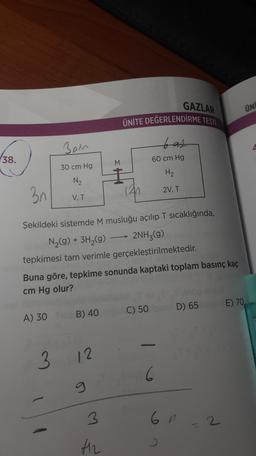 GAZLAR
ÜNİ
ÜNİTE DEĞERLENDİRME TESTİ
Ban
bat
38.
(
60 cm Hg
30 cm Hg
H2
N2
2V, T
3n
V, T
(42
Şekildeki sistemde M musluğu açılıp T sıcaklığında,
N2(g) + 3H2(g) → 2NH3(g)
tepkimesi tam verimle gerçekleştirilmektedir.
Buna göre, tepkime sonunda kaptaki toplam basınç kaç
cm Hg olur?
) C) 50D) 65 E) 70,
A) 30 B) 40
3
12
6
3
6n
2
th
