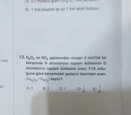 D) 0,1 molekul-gra
E) 1 mol bileşikte en az 1 mol atom bulunur.
mol
13. N205 ve NO, gazlarından oluşan 3 mol'lük bir
karışımda N atomlarının toplam kütlesinin O
atomlarının toplam kütlesine oranı 7/18 oldu-
ğuna göre karışımdaki gazların hacimleri oranı
(VN2O5 VNo,) kaçtır?
A) 3
B) 2
C) 1
D)
E)
)