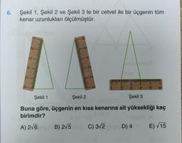 6.
Şekil 1, Şekil 2 ve Şekil 3 te bir cetvel ile bir üçgenin tüm
kenar uzunlukları ölçülmüştür.
Şekil 1
Şekil 2
Şekil 3
Buna göre, üçgenin en kısa kenarına ait yüksekliği kaç
birimdir?
A) 2/6
B) 275
C) 312
D) 4
E) V15
