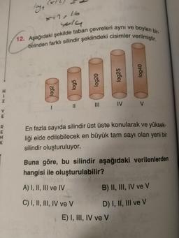 laya
xx2, 16
yola
12. Aşağıdaki şekilde taban çevreleri aynı ve boyları bir-
birinden farklı silindir şeklindeki cisimler verilmiştir.
log25
log40
log5
log20
H
1
Z
log2
III
IV V
II
-
v
E
R
E
N
K
En fazla sayıda silindir üst üste konularak ve yüksek-
liği elde edilebilecek en büyük tam sayı olan yeni bir
silindir oluşturuluyor.
Buna göre, bu silindir aşağıdaki verilenlerden
hangisi ile oluşturulabilir?
A) I, II, III ve IV
B) II, III, IV ve v
C) I, II, III, IV ve V
D) I, II, III ve v
E) I, III, IV ve V