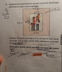 5. Aşağıda kare şeklindeki bir duvarın üzerinde dikdörtgen
şeklinde bir resim bulunmaktadık.
4/2
23
232
who
4/2m
413
213 m
Duvarın bir kenar uzunluğu 472 m ve resmin kısa kenar
uzunluğu 2/3 m olup resmin alanı metrekare cinsinden
bir doğal sayıdır.
Buna göre resmin çevre uzunluğu en fazla kaç metre
olur?
MIL TAYINLARI
A) 63
B) 8.3
C) 1073
D) 123
UNITE
