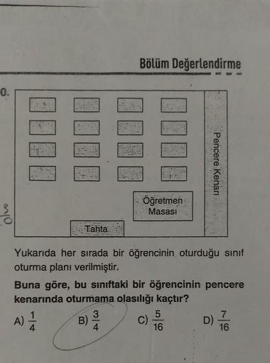 Bölüm Değerlendirme
0.
Pencere Kenari
Olvo
Öğretmen
Masasi
Tahta
Yukarıda her sırada bir öğrencinin oturduğu sinif
oturma planı verilmiştir.
Buna göre, bu sınıftaki bir öğrencinin pencere
kenarında oturmama olasılığı kaçtır?
3
5
7
C)
16
16
B) /h
A)
1
D)
4
