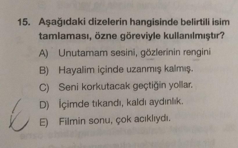 15. Aşağıdaki dizelerin hangisinde belirtili isim
tamlaması, özne göreviyle kullanılmıştır?
A) Unutamam sesini, gözlerinin rengini
B) Hayalim içinde uzanmış kalmış.
C) Seni korkutacak geçtiğin yollar.
D) İçimde tıkandı, kaldı aydinlik.
E) Filmin sonu, çok