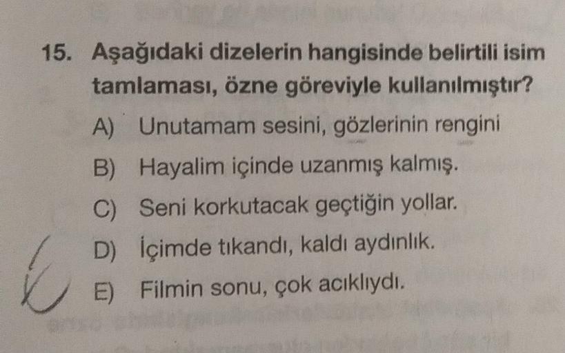 15. Aşağıdaki dizelerin hangisinde belirtili isim
tamlaması, özne göreviyle kullanılmıştır?
A) Unutamam sesini, gözlerinin rengini
B) Hayalim içinde uzanmış kalmış.
C) Seni korkutacak geçtiğin yollar.
D) İçimde tıkandı, kaldı aydinlik.
E) Filmin sonu, çok 