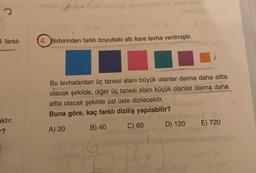 5 farklı
4. Birbirinden farklı boyuttaki altı kare levha verilmiştir.
Bu levhalardan üç tanesi alanı büyük olanlar daima daha altta
olacak şekilde, diğer üç tanesi alanı küçük olanlar daima daha
altta olacak şekilde üst üste dizilecektir.
Buna göre, kaç farklı diziliş yapılabilir?
aktır.
-?
D) 120
E) 720
A) 20
B) 40
C) 60
