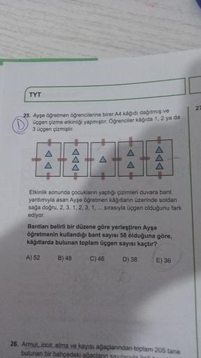 TYT
27
25. Ayşe öğretmen öğrencilerine birer A4 kâğıdı dağıtmış ve
üçgen çizme etkinliği yapmıştır. Öğrenciler kağıda 1.2 ya da
3 üçgen çizmiştir.
Etkinlik sonunda çocukların yaptığı çizimleri duvara bant
yardımıyla asan Ayşe öğretmen kâğıtların üzerinde s