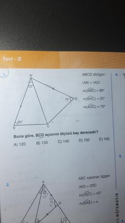 Test - 2
7.
ABCD dörtgen
4.
A
TABI = IADI
20
70°D
m(ABC) = 80°
m(BAC) = 20°
m(ADC) = 70°
80°
B
Buna göre, BCD açısının ölçüsü kaç derecedir?
D) 150
E) 160
C) 140
A) 120
B) 130
6.
ABC eşkenar üçgen
2.
IADI = IDEI
m(DEC) = 40°
m(BAE) = X
DiL MATEMATIK
2
