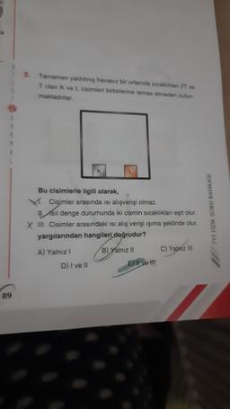 5.
Tamamen yalıtılmış havasız bir ortamda sıcaklıklan 2T ve
T olan K ve L cisimleri birbirlerine temas etmeden butun
maktadırlar.
Bu cisimlerle ilgili olarak,
V. Cisimler arasında isi alışverişi olmaz.
11. sil denge durumunda iki cismin sıcaklıklar eşit olur.
X III. Cisimler arasındaki isi alış verişi işıma şeklinde olur.
yargılarından hangileri doğrudur?
A) Yalnız !
B) Yalnız 11 C) Yalm In
D) I ve II
E) Il ve It
TYT FIZIK SORU BANKASI
89
