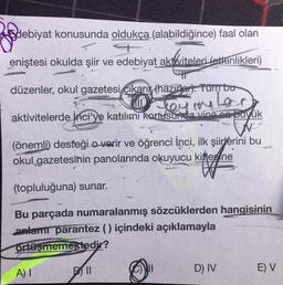 Edebiyat konusunda oldukça (alabildiğince) faal olan
eniştesi okulda şiir ve edebiyat aktiviteleri Letkinlikleri)
Kviteleri
düzenler, okul gazetesi cikari (hazırlar). Tumbu
UD
aktivitelerde Inci'ye katılımı konusunda vine on buyuk
On y
mler
(önemli desteği o verir ve öğrenci Inci, ilk şiirlerini bu
okul gazetesinin panolarında okuyucu kitlene
(topluluğuna) sunar.
Bu parçada numaralanmış sözcüklerden hangisinin
anlamt parantez () içindeki açıklamayla
Ortüşmemektedir?
A)
DII
D) IV
E) V