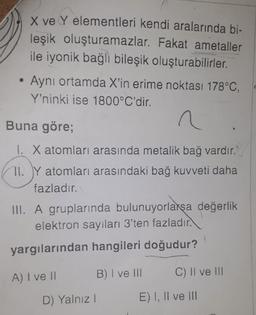 X ve Y elementleri kendi aralarında bi-
leşik oluşturamazlar. Fakat ametaller
ile iyonik bağlı bileşik oluşturabilirler.
Aynı ortamda X'in erime noktası 178°C,
Y'ninki ise 1800°C'dir.
Buna göre;
1. X atomları arasında metalik bağ vardır.
II. Y atomları arasındaki bağ kuvveti daha
fazladır.
III. A gruplarında bulunuyorlarsa değerlik
elektron sayıları 3'ten fazladır.
yargılarından hangileri doğudur?
A) I ve 11
B) I ve III
C) II ve III
D) Yalnız!
E) I, II ve III
