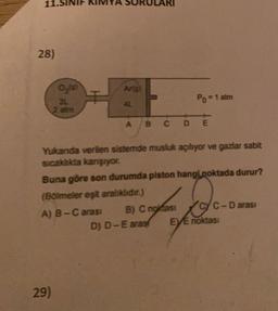 28)
Art
0,19)
31
2 atm
Po = 1 atm
A
B C D E
Yukanda verilen sistemde musluk açılıyor ve gazlar sabit
sıcaklıkta karşıyor.
Buna göre son durumda piston hangi noktada durur?
(Boimeler eşit aralıklıdır.)
A) B-C arası B) C noktası
C-D arasi
D) D-E aras EVE noktası
29)