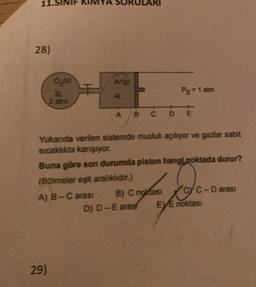 28)
Art
0,19)
31
2 atm
Po = 1 atm
A
B C D E
Yukanda verilen sistemde musluk açılıyor ve gazlar sabit
sıcaklıkta karşıyor.
Buna göre son durumda piston hangi noktada durur?
(Boimeler eşit aralıklıdır.)
A) B-C arası B) C noktası
C-D arasi
D) D-E aras EVE noktası
29)
