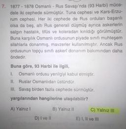 7. 1877 - 1878 Osmanlı-Rus Savaşı'nda (93 Harbi) müca-
dele iki cephede sürmüştür. Tuna cephesi ve Kars-Erzu-
rum cephesi. Her iki cephede de Rus orduları başarılı
olsa da beş, altı Rus generali düşmüş ayrıca askerlerin
salgın hastalık, tifüs ve koleradan kırıldığı görülmüştür.
Buna karşılık Osmanlı ordusunun piyade sınıfı muhteşem
silahlarla donanmış, mavzerler kullanılmıştır. Ancak Rus
ordusunun topçu sinifi askerî donanım bakımından daha
öndedir.
Buna göre, 93 Harbi ile ilgili,
1. Osmanlı ordusu yenilgiyi kabul etmiştir.
II. Ruslar Osmanlıdan üstündür.
III. Savaş birden fazla cephede sürmüştür.
yargılarından hangilerine ulaşılabilir?
A) Yalnız!
B) Yalnız II
C) Yalnız III
D) I ve II
E) I, II ve III