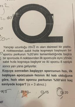 11.2
j
2.800
o
rome
Yançap uzunluğu 20/2 m olan dairesel bir pistte,
A noktasından sabit hızla koşmaya başlayan bir
sporcu parkurun %20'sini tamamladığında başka
bir sporcuda A noktasından ilk sporcuyla aynı yönde
sabit hızla koşmaya başlıyor ve iki sporcu 8 saniye
sonra yan yana geliyorlar.
Koşuya sonradan başlayan sporcunun hızı, ilk
başlayan sporcunun hızının iki katı olduğuna
göre, hızlı olan sporcu parkurun %50'sini kaç
saniyede koşar? (r = 3 alınız.)
A) 5
B) 10
C
D) 20
1915 0
VIF