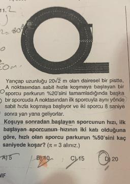 11.2
j
2.800
o
rome
Yançap uzunluğu 20/2 m olan dairesel bir pistte,
A noktasından sabit hızla koşmaya başlayan bir
sporcu parkurun %20'sini tamamladığında başka
bir sporcuda A noktasından ilk sporcuyla aynı yönde
sabit hızla koşmaya başlıyor ve iki sporcu 8 saniye
sonra yan yana geliyorlar.
Koşuya sonradan başlayan sporcunun hızı, ilk
başlayan sporcunun hızının iki katı olduğuna
göre, hızlı olan sporcu parkurun %50'sini kaç
saniyede koşar? (r = 3 alınız.)
A) 5
B) 10
C
D) 20
1915 0
VIF
