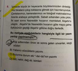 8. İçimizde büyük bir heyecanla büyüklerimizden dinlediği-
miz fıkraların çıkış noktasına gitmek için hazırlanıyorduk.
Çantalarımızı, kameralarımızı ve fotoğraf makinalarımızı
özenle arabaya yerleştirdik. Sabah erkenden yola çıktık.
İki saat sonra Nasreddin hocanın memleketi Akşehir'e
ulaştık. Akşehir'de Nasreddin hocanın göle maya çalma
öyküsünün geçtiği Akşehir gölüne doğru ilerledik.
Bu metinde aşağıdakilerin hangisiyle ilgili bir yazım
yanlışı yapılmamıştır?
A) kişi adlarından önce ve sonra gelen unvanlar, saygı
sözleri
B) Yabancı sözcüklerin yazımı
C) Bulunma durum eki"-del-da"nin yazımı
D) Göl, nehir, dağ vb. isimleri