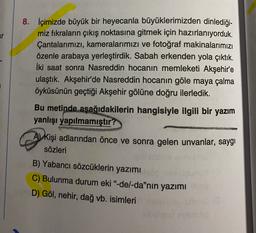 8. İçimizde büyük bir heyecanla büyüklerimizden dinlediği-
miz fıkraların çıkış noktasına gitmek için hazırlanıyorduk.
Çantalarımızı, kameralarımızı ve fotoğraf makinalarımızı
özenle arabaya yerleştirdik. Sabah erkenden yola çıktık.
İki saat sonra Nasreddin hocanın memleketi Akşehir'e
ulaştık. Akşehir'de Nasreddin hocanın göle maya çalma
öyküsünün geçtiği Akşehir gölüne doğru ilerledik.
Bu metinde aşağıdakilerin hangisiyle ilgili bir yazım
yanlışı yapılmamıştır?
A) kişi adlarından önce ve sonra gelen unvanlar, saygı
sözleri
B) Yabancı sözcüklerin yazımı
C) Bulunma durum eki"-del-da"nin yazımı
D) Göl, nehir, dağ vb. isimleri
