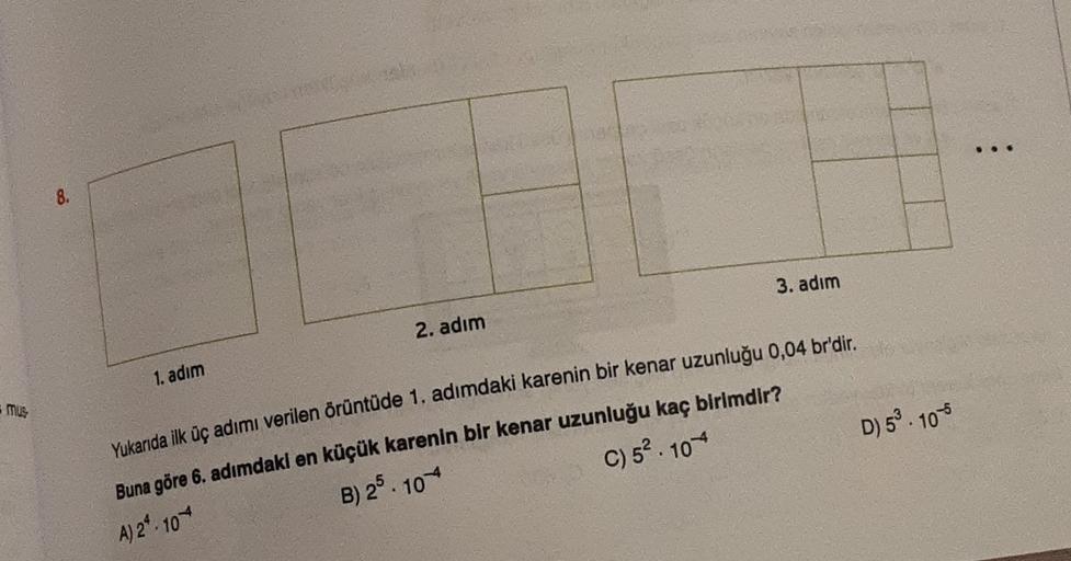 8.
3. adim
2. adım
1. adım
mus
Yukarıda ilk üç adımı verilen örüntüde 1. adımdaki karenin bir kenar uzunluğu 0,04 br'dir.
Buna göre 6. adımdaki en küçük karenin bir kenar uzunluğu kaç birimdir?
B) 25. 104
C) 52. 104
D) 5 10
A) 2 103
