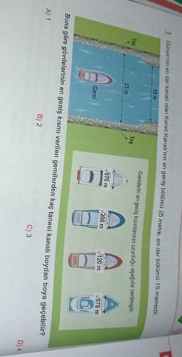 5 Dünya'nın en dar kanalı olan Korint Kanalı'nın en geniş bölümű 25 metre, en dar bölümű 15 metredir.
15 m
Gernilerin en geniş kısımlarının uzunluğu aşağıda verilmiştir.
Tas
Taş
25 m
1670 m
A
200 m
120 m
576 m
Gemi
OD
o
Buna göre gövdelerinin en geniş kısmı verilen gemilerden kaç tanesi kanalı boydan boya geçebilir?
A) 1
B) 2
C) 3
D)4
