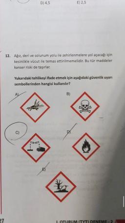 D) 4,5
E) 2,5
12. Ağız, deri ve solunum yolu ile zehirlenmelere yol açacağı için
kesinlikle vücut ile temas ettirilmemelidir. Bu tür maddeler
kanser riski de taşırlar.
Yukarıdaki tehlikeyi ifade etmek için aşağıdaki güvenlik uyarı
sembollerinden hangisi kullanılır?
AL
B)
C)
D
27
1. OTURUM (TYT) DENEME - 2
