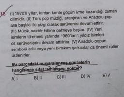 (1) 1970'li yıllar, kırdan kente göçün ivme kazandığı zaman
dilimidir. (II) Türk pop müziği, aranjman ve Anadolu-pop
ana başlıklı iki çizgi olarak serüvenini devam ettirir.
(III) Müzik, sektör håline gelmeye başlar. (IV) Yeni
isimlerin türemesi yanında 1960'larin yıldız isimleri
de serüvenlerini devam ettirirler. (V) Anadolu-popun
sembolü eski veya yeni birtakım şarkıcılar da önemli roller
üstlenirler.
Bu parcadaki numaralanmis cümlelerin
hangisinde sıfat tamlaması yoktur?
A)
B) II C) III D) IV
E) V