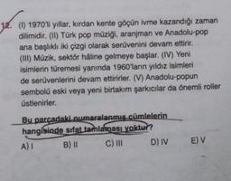 (1) 1970'li yıllar, kırdan kente göçün ivme kazandığı zaman
dilimidir. (II) Türk pop müziği, aranjman ve Anadolu-pop
ana başlıklı iki çizgi olarak serüvenini devam ettirir.
(III) Müzik, sektör håline gelmeye başlar. (IV) Yeni
isimlerin türemesi yanında 1960'larin yıldız isimleri
de serüvenlerini devam ettirirler. (V) Anadolu-popun
sembolü eski veya yeni birtakım şarkıcılar da önemli roller
üstlenirler.
Bu parcadaki numaralanmis cümlelerin
hangisinde sıfat tamlaması yoktur?
A)
B) II C) III D) IV
E) V
