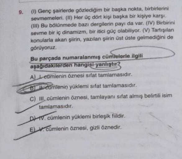 9.
(1) Genç şairlerde gözlediğim bir başka nokta, birbirlerini
sevmemeleri. (II) Her üç dort kişi başka bir kişiye karşı.
(III) Bu bölünmede bazı dergilerin payı da var. (IV) Birbirini
sevme bir iç dinamizm, bir itici güç olabiliyor. (V) Tartışılan
konular