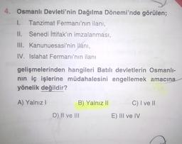 4. Osmanlı Devleti'nin Dağılma Dönemi'nde görülen;
1.
Tanzimat Fermani'nin ilanı,
II. Senedi ittifak'ın imzalanması,
III. Kanunuesasi'nin ilanı,
IV. Islahat Fermanı'nın ilanı
gelişmelerinden hangileri Batılı devletlerin Osmanlı-
nin iç işlerine müdahalesini engellemek amacına
yönelik değildir?
A) Yalnız !
B) Yalnız II
C) I ve II
D) II ve III
E) III ve IV