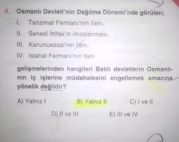 4. Osmanlı Devleti'nin Dağılma Dönemi'nde görülen;
1.
Tanzimat Fermani'nin ilanı,
II. Senedi ittifak'ın imzalanması,
III. Kanunuesasi'nin ilanı,
IV. Islahat Fermanı'nın ilanı
gelişmelerinden hangileri Batılı devletlerin Osmanlı-
nin iç işlerine müdahalesini engellemek amacına
yönelik değildir?
A) Yalnız !
B) Yalnız II
C) I ve II
D) II ve III
E) III ve IV
