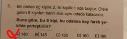 5. Bir otelde üç kişilik 2, iki kişilik 1 oda boştur. Otele
gelen 8 kişiden belirli ikisi aynı odada kalacaktır.
Buna göre, bu 8 kişi, bu odalara kaç farklı şe-
kilde yerleştirilir?
B C) 150 D) 160 E) 180
) 140 B) 145